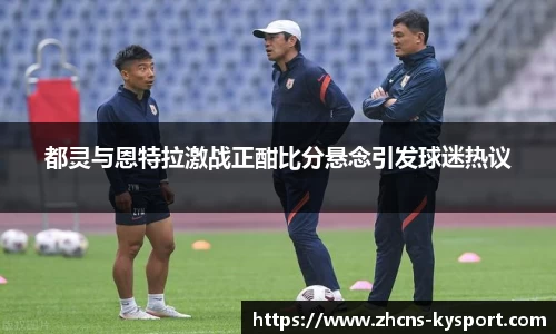 都灵与恩特拉激战正酣比分悬念引发球迷热议